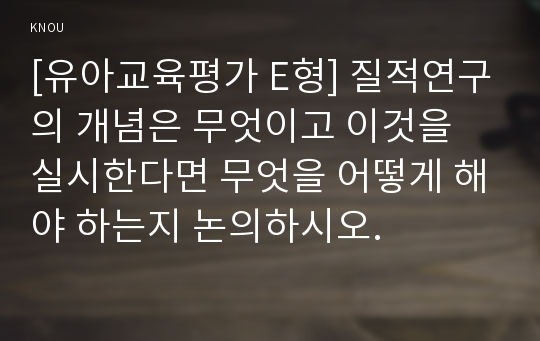 [유아교육평가 E형] 질적연구의 개념은 무엇이고 이것을 실시한다면 무엇을 어떻게 해야 하는지 논의하시오.