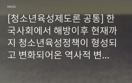 [청소년육성제도론 공통] 한국사회에서 해방이후 현재까지 청소년육성정책이 형성되고 변화되어온 역사적 변천과정에 대해 기술하고, 2013년 현재 시행되고 있는 청소년육성정책의 특징과 현황, 문제점에 대해 논하시오.