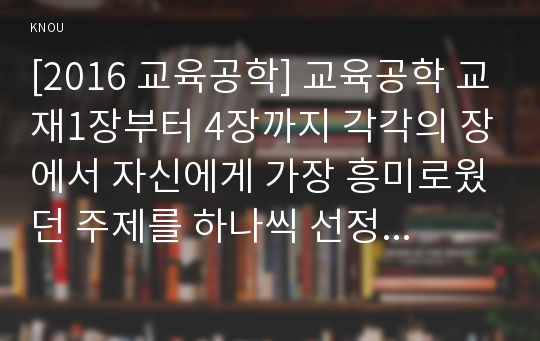 [2016 교육공학] 교육공학 교재1장부터 4장까지 각각의 장에서 자신에게 가장 흥미로웠던 주제를 하나씩 선정하고 총 4개의 주제, 각각의 주제에 관한 핵심내용 요약 정리, 교육공학 각각의 내용을 교육에 자신이 어떤 상황에서 어떻게 적용할수 있을 것인지 제안