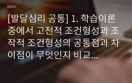 [발달심리 공통] 1. 학습이론 중에서 고전적 조건형성과 조작적 조건형성의 공통점과 차이점이 무엇인지 비교하여 기술하시오. 또한 우리 일상생활에서 고전적 조건형성 원리와 조작적 조건형성원리에 의해 학습되어진 행동의 예를 각각 들고, 각 조건형성의 원리가 그 예에 어떻게 적용되는지 설명하시오.