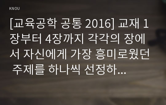 [교육공학 공통 2016] 교재 1장부터 4장까지 각각의 장에서 자신에게 가장 흥미로웠던 주제를 하나씩 선정하고 총 4개의 주제, 각각의 내용을 이후에 자신이 어떤 상황에서 어떻게 적용, 교육공학 핵심내용 + 교육공학 적용방안