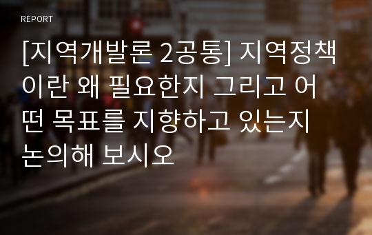 [지역개발론 2공통] 지역정책이란 왜 필요한지 그리고 어떤 목표를 지향하고 있는지 논의해 보시오