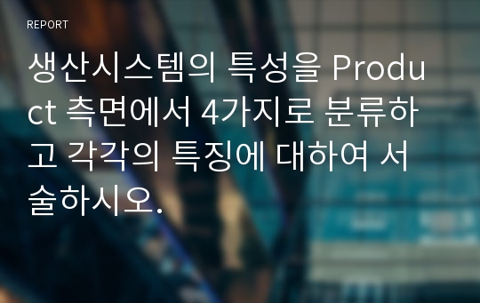 생산시스템의 특성을 Product 측면에서 4가지로 분류하고 각각의 특징에 대하여 서술하시오.