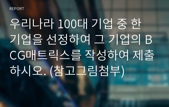 우리나라 100대 기업 중 한 기업을 선정하여 그 기업의 BCG매트릭스를 작성하여 제출하시오. (참고그림첨부)