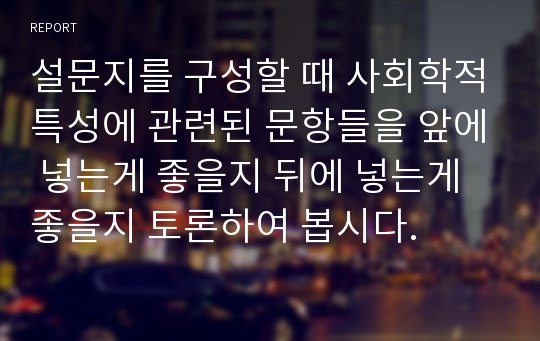 설문지를 구성할 때 사회학적특성에 관련된 문항들을 앞에 넣는게 좋을지 뒤에 넣는게 좋을지 토론하여 봅시다.