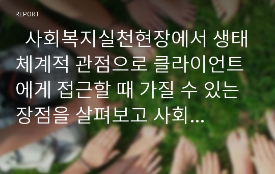   사회복지실천현장에서 생태체계적 관점으로 클라이언트에게 접근할 때 가질 수 있는 장점을 살펴보고 사회복지사의 생태체계적 시각을 향상시킬 수 있는 방법에 대해 토론해보자.