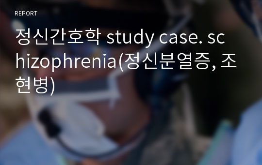 정신간호학 study case. schizophrenia(정신분열증, 조현병)