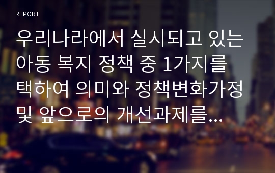 우리나라에서 실시되고 있는 아동 복지 정책 중 1가지를 택하여 의미와 정책변화가정 및 앞으로의 개선과제를 자신의 생각을 포함하여 논하시오.