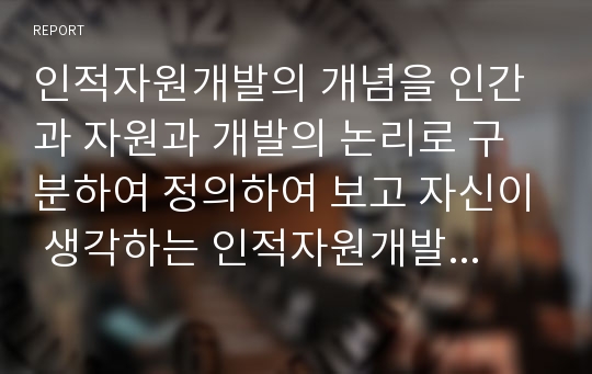 인적자원개발의 개념을 인간과 자원과 개발의 논리로 구분하여 정의하여 보고 자신이 생각하는 인적자원개발에 대한 정의를 통합하여 정의하시오