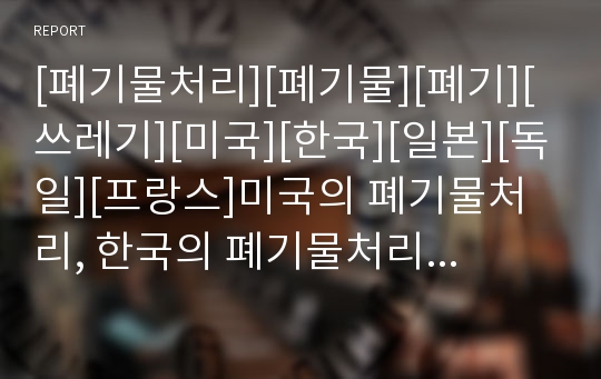 [폐기물처리][폐기물][폐기][쓰레기][미국][한국][일본][독일][프랑스]미국의 폐기물처리, 한국의 폐기물처리, 일본의 폐기물처리, 독일의 폐기물처리, 프랑스의 폐기물처리 분석