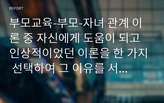 부모교육-부모-자녀 관계 이론 중 자신에게 도움이 되고 인상적이었던 이론을 한 가지 선택하여 그 이유를 서술한다.