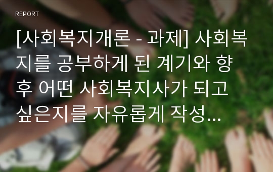 [사회복지개론 - 과제] 사회복지를 공부하게 된 계기와 향후 어떤 사회복지사가 되고 싶은지를 자유롭게 작성하시오2