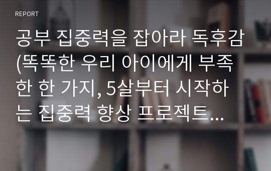 공부 집중력을 잡아라 독후감(똑똑한 우리 아이에게 부족한 한 가지, 5살부터 시작하는 집중력 향상 프로젝트&amp;실전워크북,효과적인 집중력 교육법!) 유아교육과,초등교육과