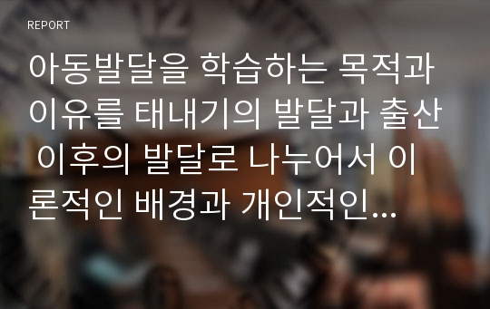 아동발달을 학습하는 목적과 이유를 태내기의 발달과 출산 이후의 발달로 나누어서 이론적인 배경과 개인적인 생각에 대한 고찰