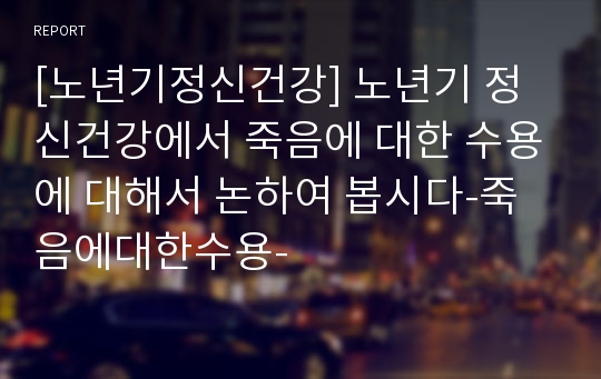 [노년기정신건강] 노년기 정신건강에서 죽음에 대한 수용에 대해서 논하여 봅시다-죽음에대한수용-