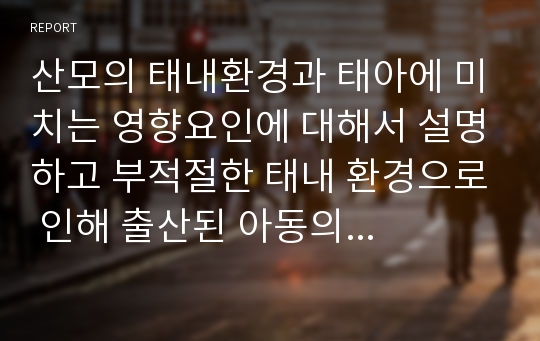 산모의 태내환경과 태아에 미치는 영향요인에 대해서 설명하고 부적절한 태내 환경으로 인해 출산된 아동의 사례를 3개 이상씩 제시하고 분석하여 산모로써 바람직한 자세(생활)에 대해서 논하시오