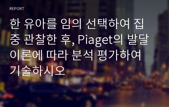 한 유아를 임의 선택하여 집중 관찰한 후, Piaget의 발달이론에 따라 분석 평가하여 기술하시오