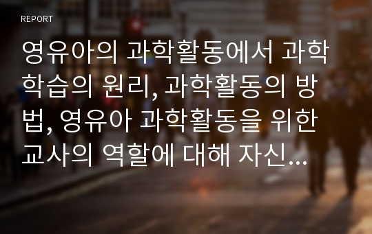 영유아의 과학활동에서 과학학습의 원리, 과학활동의 방법, 영유아 과학활동을 위한 교사의 역할에 대해 자신의 의견을 추가 서술하시오