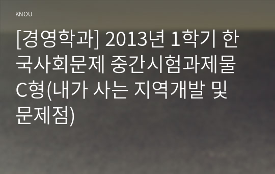 [경영학과] 2013년 1학기 한국사회문제 중간시험과제물 C형(내가 사는 지역개발 및 문제점)