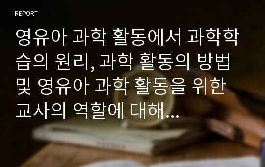 영유아 과학 활동에서 과학학습의 원리, 과학 활동의 방법 및 영유아 과학 활동을 위한 교사의 역할에 대해 서술하시오