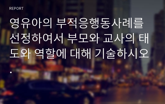 영유아의 부적응행동사례를 선정하여서 부모와 교사의 태도와 역할에 대해 기술하시오.