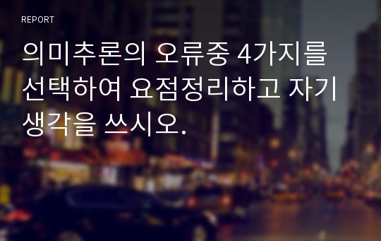 의미추론의 오류중 4가지를 선택하여 요점정리하고 자기생각을 쓰시오.