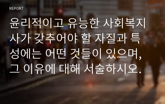 윤리적이고 유능한 사회복지사가 갖추어야 할 자질과 특성에는 어떤 것들이 있으며, 그 이유에 대해 서술하시오.