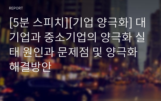 [5분 스피치][기업 양극화] 대기업과 중소기업의 양극화 실태 원인과 문제점 및 양극화 해결방안