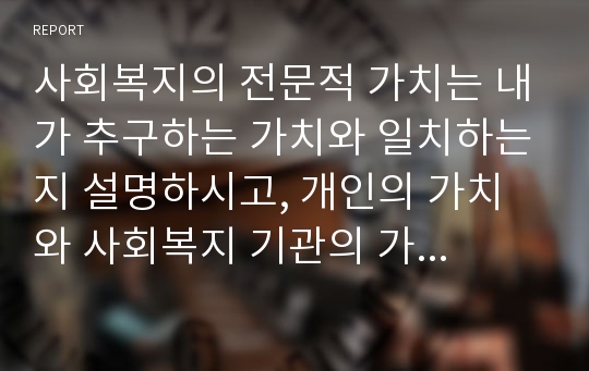 사회복지의 전문적 가치는 내가 추구하는 가치와 일치하는지 설명하시고, 개인의 가치와 사회복지 기관의 가치가 갈등을 일으킬 수있는 사례를 2가지 이상 찾아보고 어떻게 하면 해결할 수 있는지 서술하시오.