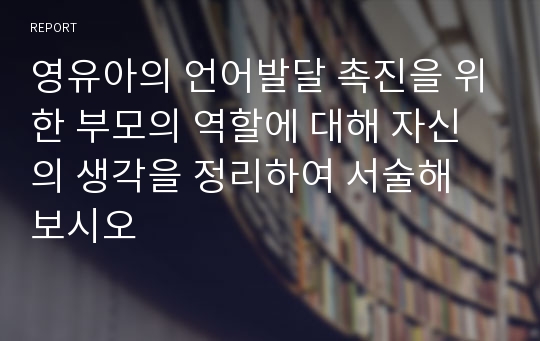 영유아의 언어발달 촉진을 위한 부모의 역할에 대해 자신의 생각을 정리하여 서술해 보시오