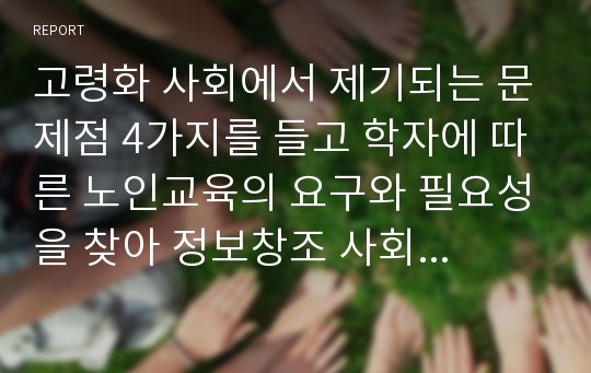 고령화 사회에서 제기되는 문제점 4가지를 들고 학자에 따른 노인교육의 요구와 필요성을 찾아 정보창조 사회(평생학습사회)에서 그 해결 방안을 제시해 보시오.