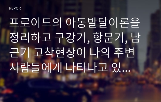 프로이드의 아동발달이론을 정리하고 구강기, 항문기, 남근기 고착현상이 나의 주변 사람들에게 나타나고 있는지 구체적 예를 들어 설명하시오