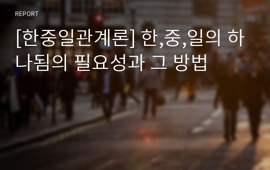 [한중일관계론] 한,중,일의 하나됨의 필요성과 그 방법