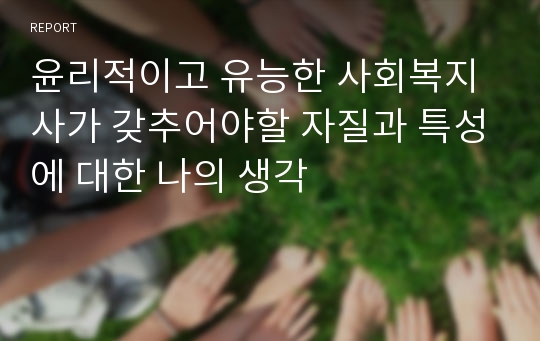 윤리적이고 유능한 사회복지사가 갖추어야할 자질과 특성에 대한 나의 생각