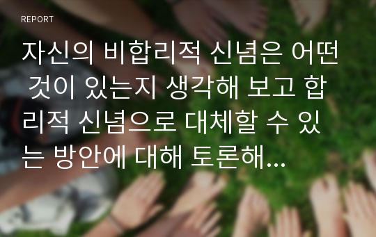 자신의 비합리적 신념은 어떤 것이 있는지 생각해 보고 합리적 신념으로 대체할 수 있는 방안에 대해 토론해 보자.