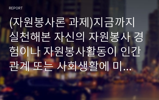 (자원봉사론 과제)지금까지 실천해본 자신의 자원봉사 경험이나 자원봉사활동이 인간관계 또는 사회생활에 미치는 영향과 장점에 대해 논하시오.