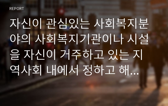 자신이 관심있는 사회복지분야의 사회복지기관이나 시설을 자신이 거주하고 있는 지역사회 내에서 정하고 해당기관을 분석(비전, 가치, 목표, 조직도, 사업별 내용 등)하여 내용을 정리한 후 제출하십시오.