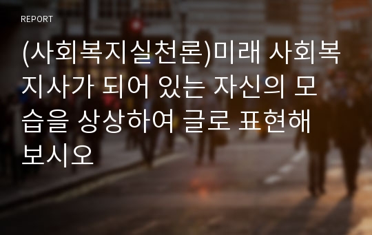 (사회복지실천론)미래 사회복지사가 되어 있는 자신의 모습을 상상하여 글로 표현해 보시오