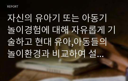 자신의 유아기 또는 아동기 놀이경험에 대해 자유롭게 기술하고 현대 유아,아동들의 놀이환경과 비교하여 설명한 후 앞으로 유아,아동들에게 제공되어야 할 바람직한 놀이환경에 대해 서술하시오.