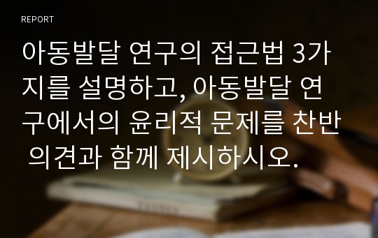 아동발달 연구의 접근법 3가지를 설명하고, 아동발달 연구에서의 윤리적 문제를 찬반 의견과 함께 제시하시오.