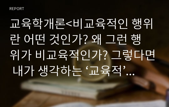 교육학개론&lt;비교육적인 행위란 어떤 것인가? 왜 그런 행위가 비교육적인가? 그렇다면 내가 생각하는 ‘교육적’ 행위란 어떠한 범주 안에 있어야 하는 것인가? 구체적인 사례를 찾아오시오.&gt;