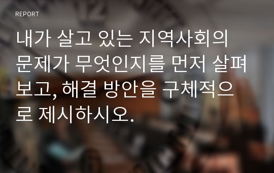 내가 살고 있는 지역사회의 문제가 무엇인지를 먼저 살펴보고, 해결 방안을 구체적으로 제시하시오.