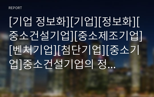 [기업 정보화][기업][정보화][중소건설기업][중소제조기업][벤처기업][첨단기업][중소기업]중소건설기업의 정보화, 중소제조기업의 정보화, 벤처기업의 정보화, 첨단기업 정보화 분석