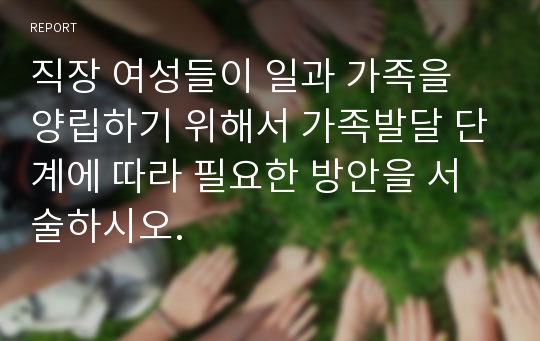 직장 여성들이 일과 가족을 양립하기 위해서 가족발달 단계에 따라 필요한 방안을 서술하시오.