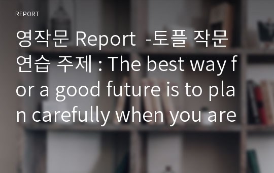 영작문 Report  -토플 작문연습 주제 : The best way for a good future is to plan carefully when you are young. Use specific reasons and examples to support your opinion.