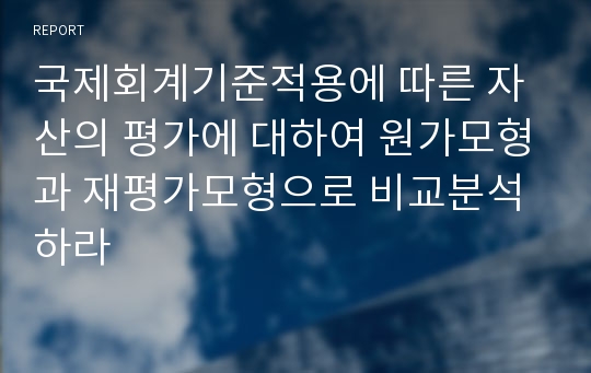 국제회계기준적용에 따른 자산의 평가에 대하여 원가모형과 재평가모형으로 비교분석하라