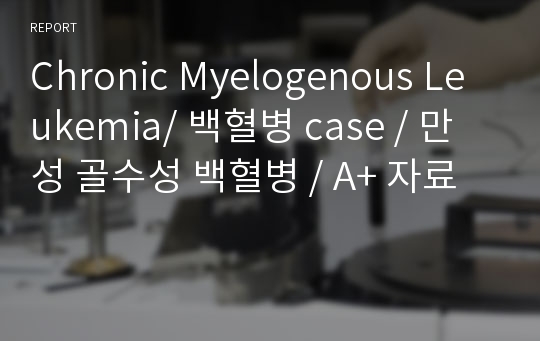 Chronic Myelogenous Leukemia/ 백혈병 case / 만성 골수성 백혈병 / A+ 자료