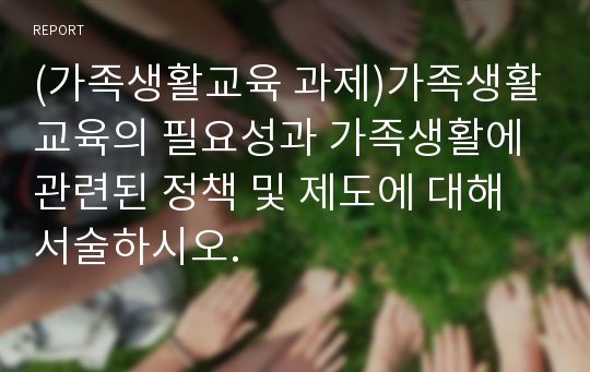 (가족생활교육 과제)가족생활교육의 필요성과 가족생활에 관련된 정책 및 제도에 대해 서술하시오.