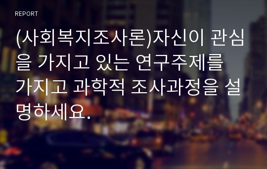 (사회복지조사론)자신이 관심을 가지고 있는 연구주제를 가지고 과학적 조사과정을 설명하세요.