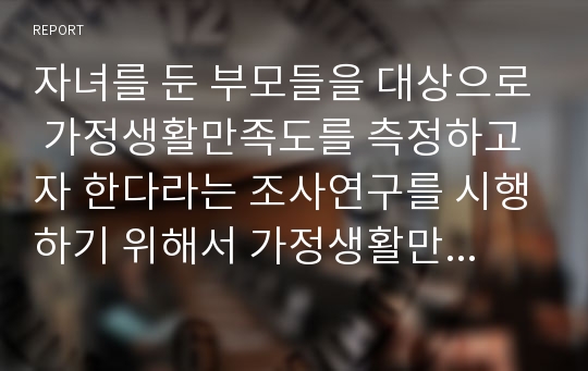 자녀를 둔 부모들을 대상으로 가정생활만족도를 측정하고자 한다라는 조사연구를 시행하기 위해서 가정생활만족도에 대한 개념적 정의와 조작적 정의를 내리시오.